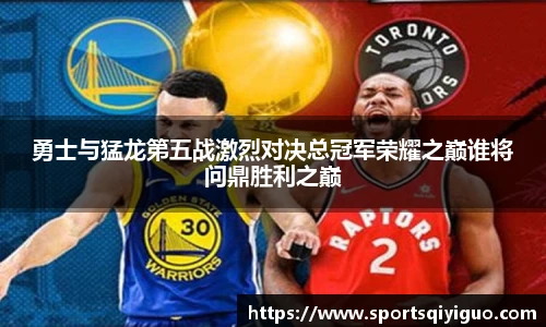勇士与猛龙第五战激烈对决总冠军荣耀之巅谁将问鼎胜利之巅